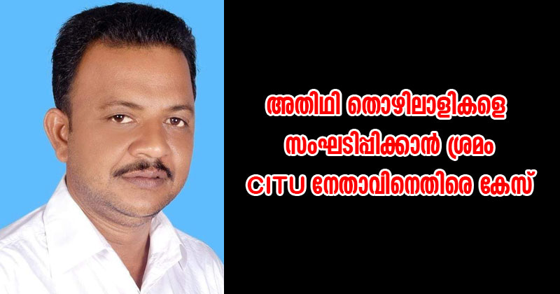 അതിഥി തൊഴിലാളികളെ സംഘടിപ്പിക്കാൻ ശ്രമം;  CITU നേതാവിനെതിരെ കേസ്‌