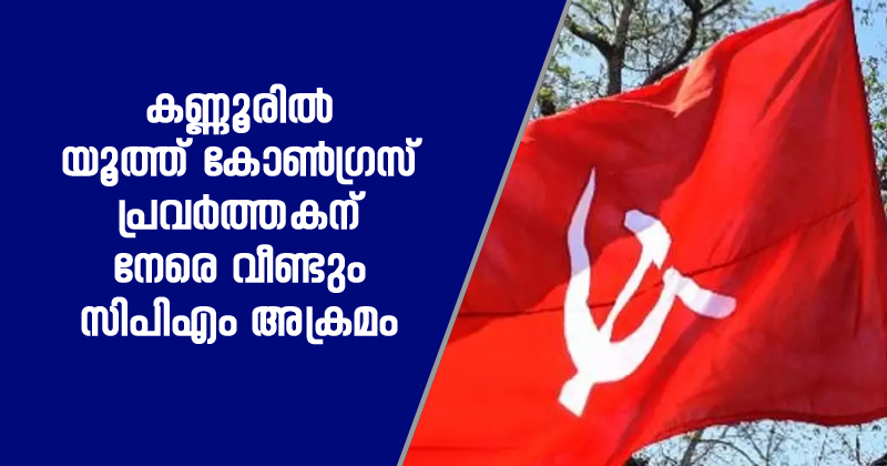 കണ്ണൂരില്‍ യൂത്ത് കോൺഗ്രസ് പ്രവർത്തകന് നേരെ വീണ്ടും സിപിഎം അക്രമം