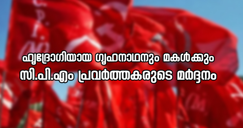 ഹൃദ്രോഗിയായ ഗൃഹനാഥനും മകള്‍‍ക്കും സി.പി.എം പ്രവർത്തകരുടെ ക്രൂര മർദ്ദനം